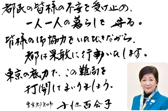 都民の皆様の不安を受け止め、一人一人の暮らしを守る。皆様の御協力をいただきながら、都は果敢に行動いたします。東京の底力で、この難局を打開してまいりましょう。東京都知事　小池百合子