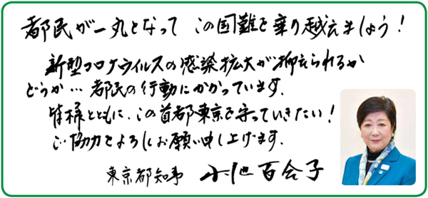 都民が一丸となってこの国難を乗り越えましょう！新型コロナウイルスの感染拡大が抑えられるかどうか…都民の行動にかかっています。皆様とともに、この首都東京を守っていきたい！ご協力をよろしくお願い申し上げます。東京都知事小池百合子