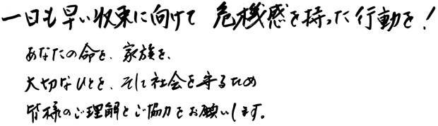 一日も早い収束に向けて危機感を持った行動を！あなたの命を、家族を、大切なひとを、そして社会を守るため皆様のご理解とご協力をお願いします。