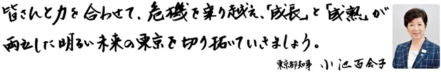 皆さんと力を合わせて、危機を乗り越え、「成長」と「成熟」が両立した明るい未来の東京を切り拓いていきましょう。