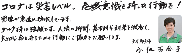 コロナは災害レベル。危機意識を持った行動を！感染が急速に拡大しています。デルタ株は強敵です。人流の抑制、基本的な対策を徹底し、大切な命を守るための行動にご協力をお願いします。東京都知事小池百合子