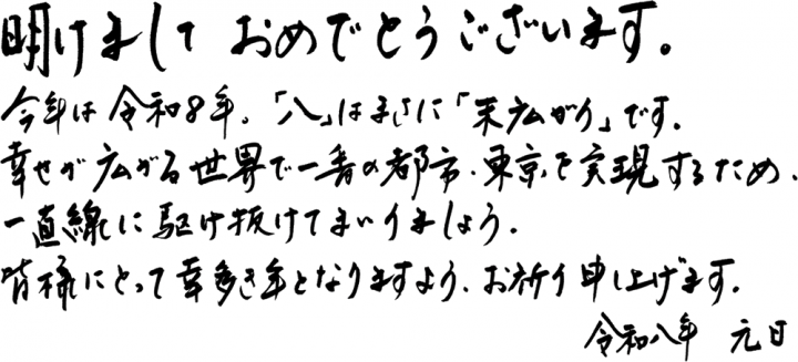 明けましておめでとうございます。今年は令和8年、「八」はまさに「末広がり」です。幸せが広がる世界で一番の都市・東京を実現するため、一直線に駆け抜けてまいりましょう。皆様にとって幸多き年となりますよう、お祈り申し上げます。令和八年　元旦