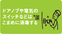 ドアノブや電気のスイッチなどはこまめに消毒する