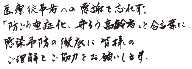 医療従事者への感謝を忘れず、「防ごう重症化、守ろう高齢者」を合言葉に、感染予防の徹底に皆様のご理解とご協力をお願いします。