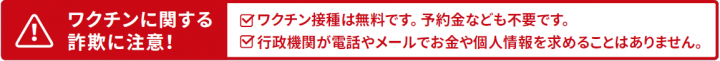 ワクチンに関する詐欺に注意！ワクチン接種は無料です。予約金なども不要です。行政機関が電話やメールでお金や個人情報を求めることはありません。