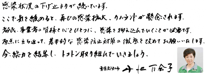 感染状況の下げ止まりが続いています。ここで気を緩めると、再びの感染拡大、リバウンドが懸念されます。都民、事業者の皆様と心をひとつに、感染を抑え込んでいくことが必要です。原点に立ち返って、基本的な感染防止対策の徹底を改めてお願いいたします。今、総力を結集し、トコトン取り組んでいきましょう。東京都知事　小池百合子